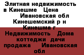 Элитная недвижимость в Кинешме › Цена ­ 12 000 000 - Ивановская обл., Кинешемский р-н, Кинешма г. Недвижимость » Дома, коттеджи, дачи продажа   . Ивановская обл.